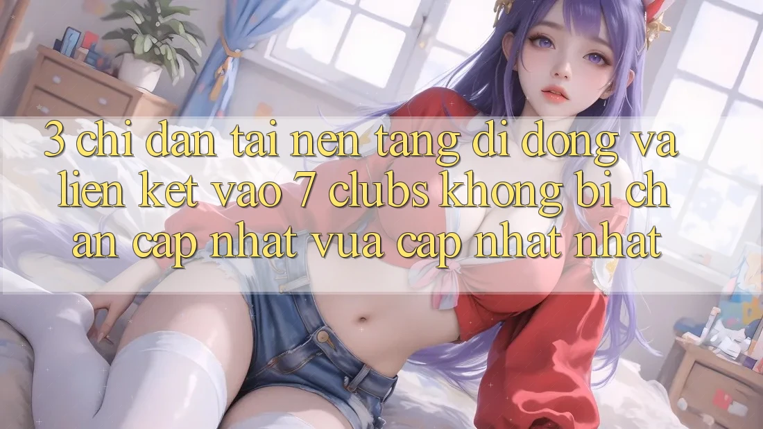 3. Chỉ dẫn Tải Nền tảng di động Và Liên kết Vào 7 clubs Không Bị Chặn - Cập Nhật Vừa cập nhật Nhất