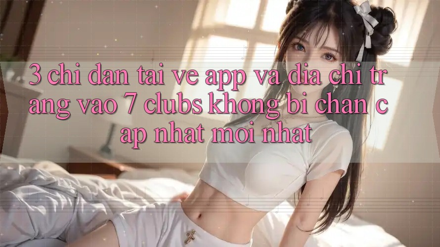 3. Chỉ dẫn Tải về App Và Địa chỉ trang Vào 7 clubs Không Bị Chặn - Cập Nhật Mới Nhất