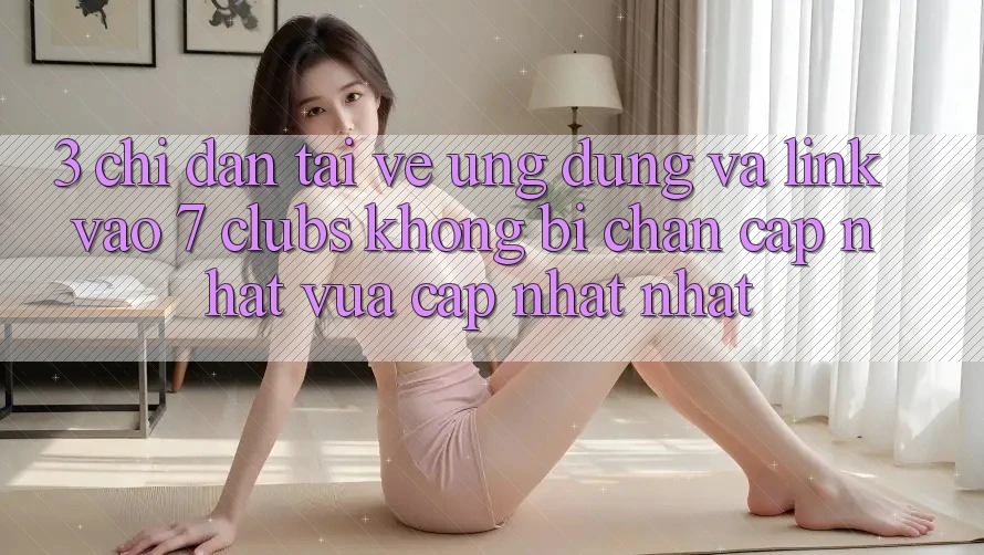 3. Chỉ dẫn Tải về Ứng dụng Và Link Vào 7 clubs Không Bị Chặn - Cập Nhật Vừa cập nhật Nhất