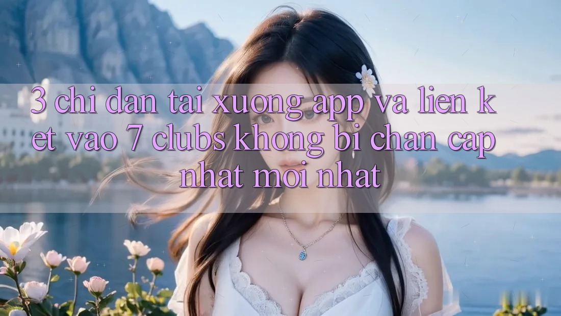 3. Chỉ dẫn Tải xuống App Và Liên kết Vào 7 clubs Không Bị Chặn - Cập Nhật Mới Nhất