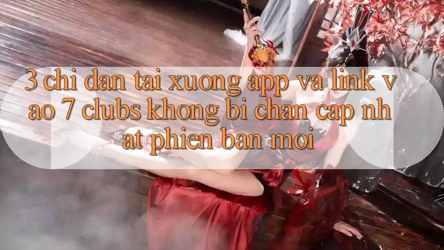 3. Chỉ dẫn Tải xuống App Và Link Vào 7 clubs Không Bị Chặn - Cập Nhật Phiên bản mới
