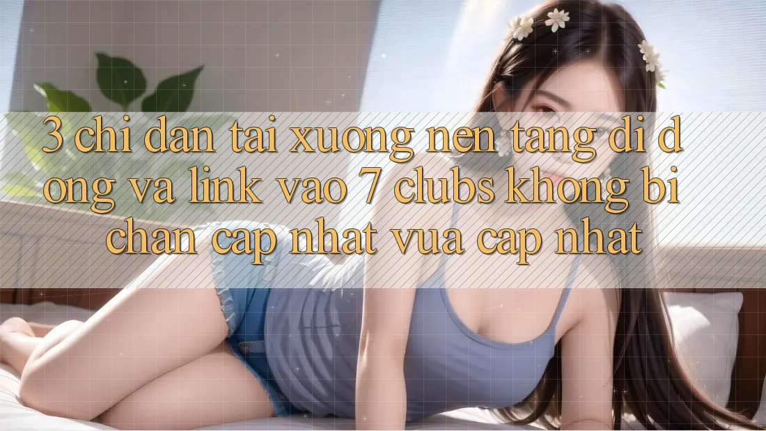 3. Chỉ dẫn Tải xuống Nền tảng di động Và Link Vào 7 clubs Không Bị Chặn - Cập Nhật Vừa cập nhật