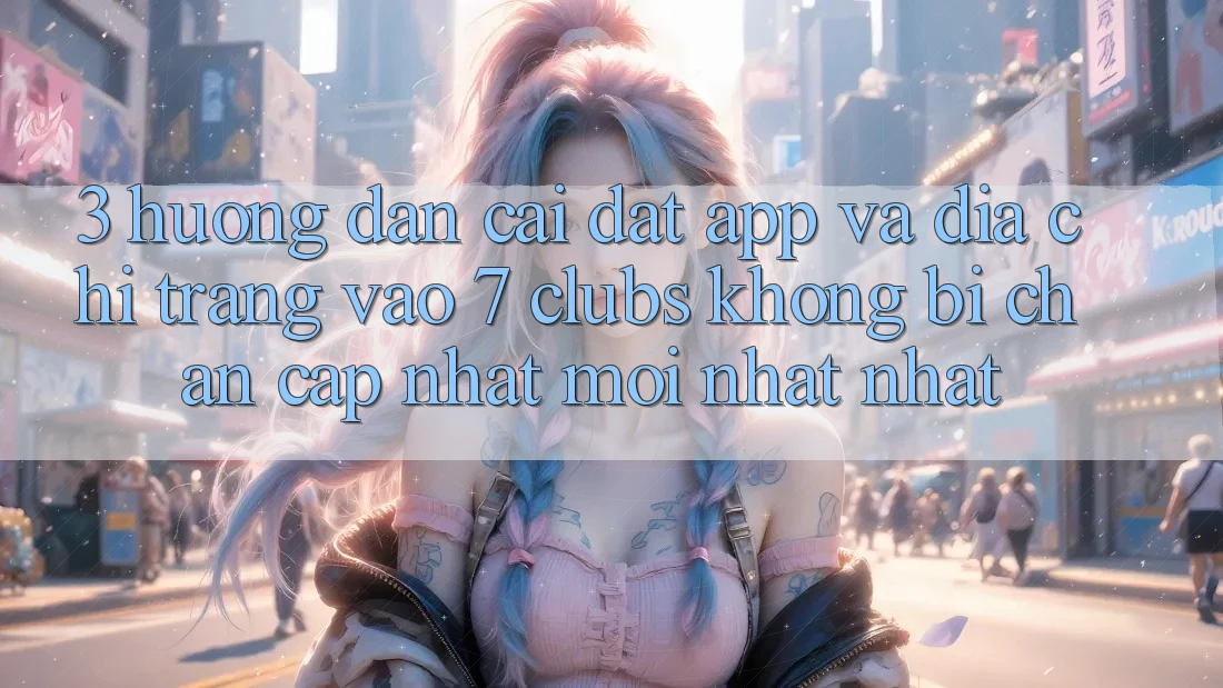 3. Hướng Dẫn Cài đặt App Và Địa chỉ trang Vào 7 clubs Không Bị Chặn - Cập Nhật Mới nhất Nhất