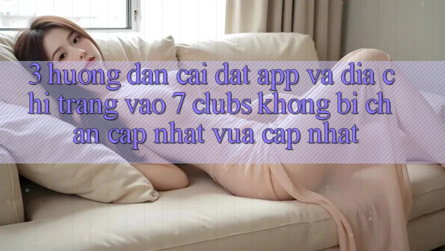 3. Hướng Dẫn Cài đặt App Và Địa chỉ trang Vào 7 clubs Không Bị Chặn - Cập Nhật Vừa cập nhật