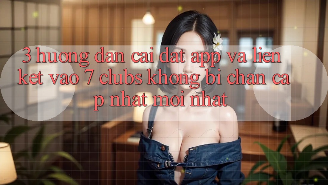 3. Hướng Dẫn Cài đặt App Và Liên kết Vào 7 clubs Không Bị Chặn - Cập Nhật Mới Nhất