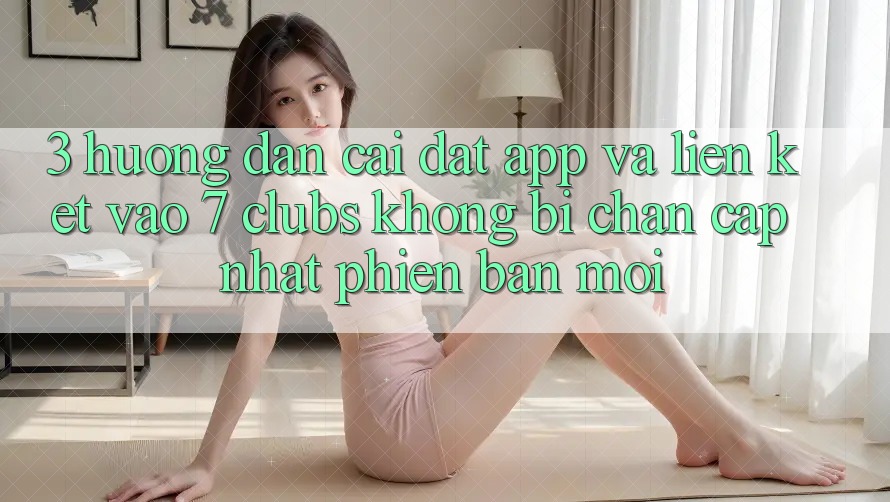 3. Hướng Dẫn Cài đặt App Và Liên kết Vào 7 clubs Không Bị Chặn - Cập Nhật Phiên bản mới 3. Hướng Dẫn Cài đặt App Và Liên kết Vào 7 clubs Không Bị Chặn - Cập Nhật Phiên bản mới
