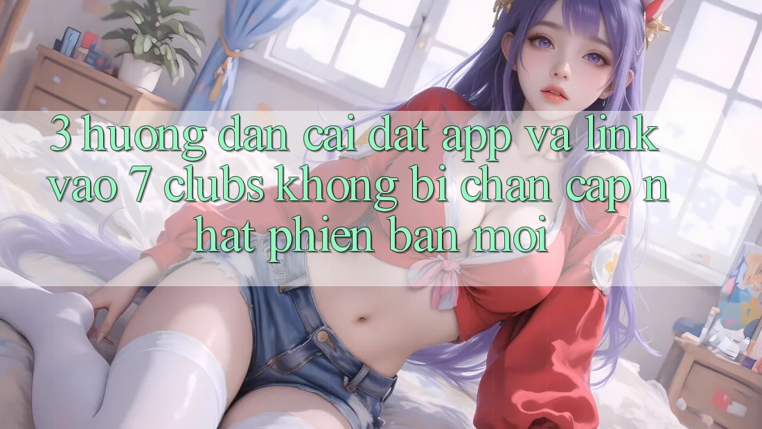 3. Hướng Dẫn Cài đặt App Và Link Vào 7 clubs Không Bị Chặn - Cập Nhật Phiên bản mới