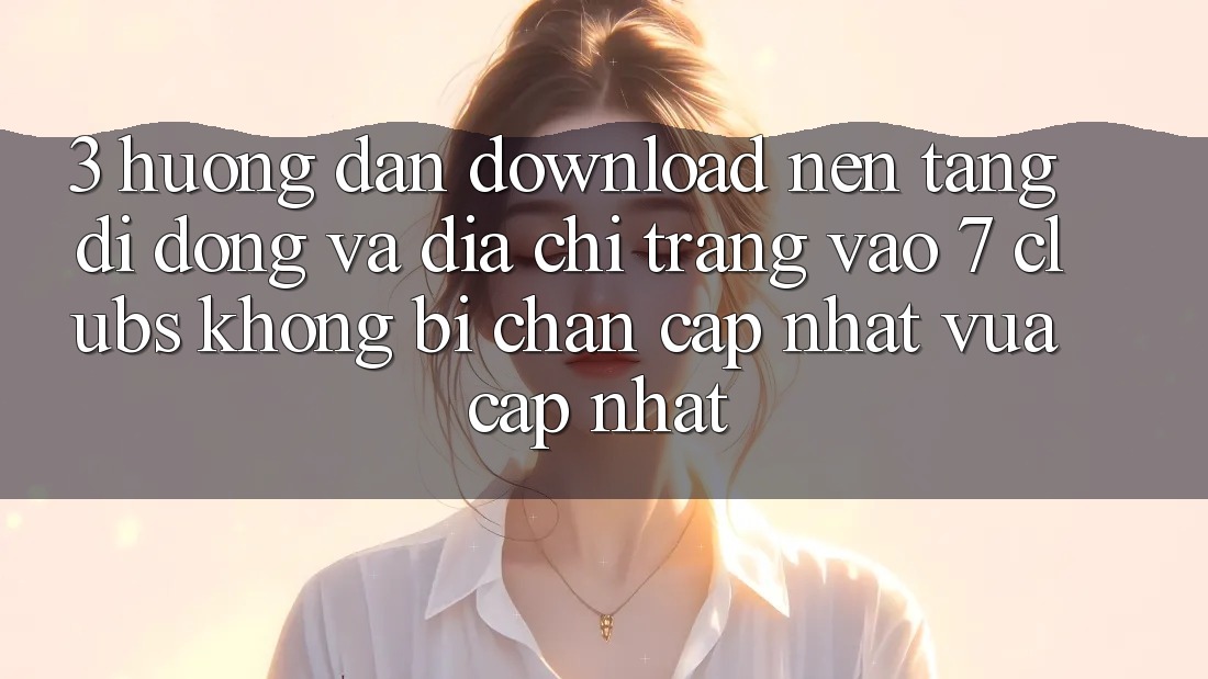 3. Hướng Dẫn Download Nền tảng di động Và Địa chỉ trang Vào 7 clubs Không Bị Chặn - Cập Nhật Vừa cập nhật