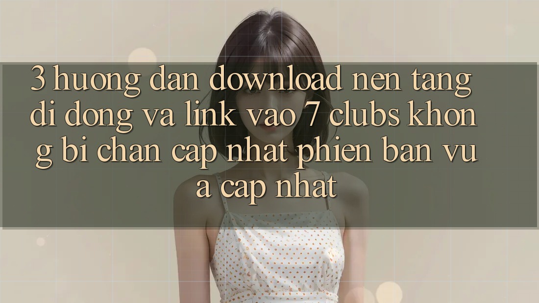 3. Hướng Dẫn Download Nền tảng di động Và Link Vào 7 clubs Không Bị Chặn - Cập Nhật Phiên bản vừa cập nhật