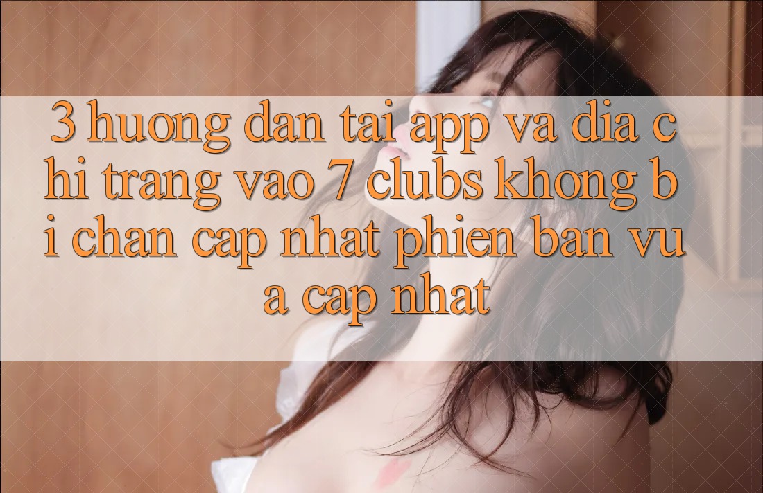 3. Hướng Dẫn Tải App Và Địa chỉ trang Vào 7 clubs Không Bị Chặn - Cập Nhật Phiên bản vừa cập nhật