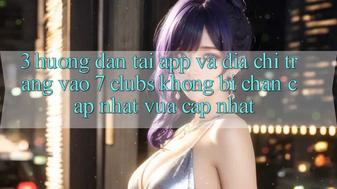 3. Hướng Dẫn Tải App Và Địa chỉ trang Vào 7 clubs Không Bị Chặn - Cập Nhật Vừa cập nhật