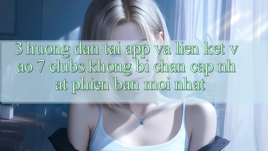 3. Hướng Dẫn Tải App Và Liên kết Vào 7 clubs Không Bị Chặn - Cập Nhật Phiên bản mới Nhất