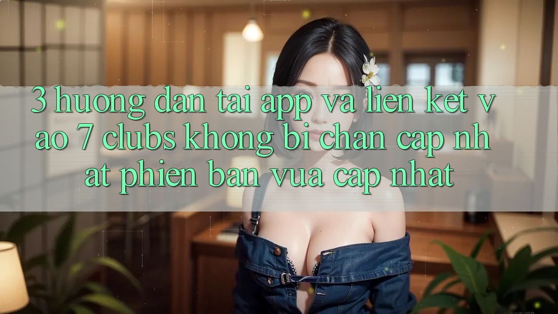 3. Hướng Dẫn Tải App Và Liên kết Vào 7 clubs Không Bị Chặn - Cập Nhật Phiên bản vừa cập nhật