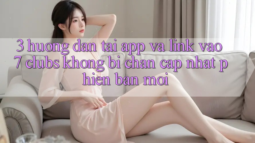 3. Hướng Dẫn Tải App Và Link Vào 7 clubs Không Bị Chặn - Cập Nhật Phiên bản mới