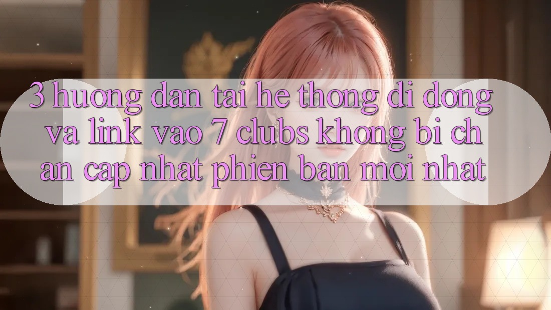 3. Hướng Dẫn Tải Hệ thống di động Và Link Vào 7 clubs Không Bị Chặn - Cập Nhật Phiên bản mới Nhất