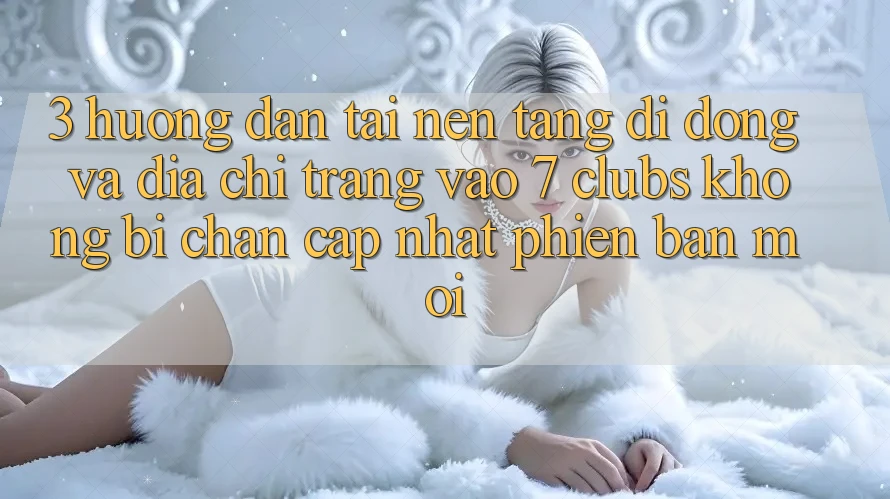 3. Hướng Dẫn Tải Nền tảng di động Và Địa chỉ trang Vào 7 clubs Không Bị Chặn - Cập Nhật Phiên bản mới