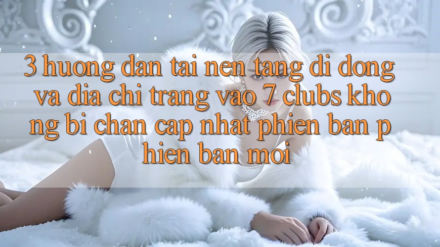 3. Hướng Dẫn Tải Nền tảng di động Và Địa chỉ trang Vào 7 clubs Không Bị Chặn - Cập Nhật Phiên bản phiên bản mới