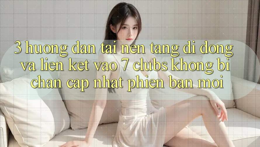 3. Hướng Dẫn Tải Nền tảng di động Và Liên kết Vào 7 clubs Không Bị Chặn - Cập Nhật Phiên bản mới
