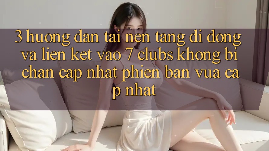 3. Hướng Dẫn Tải Nền tảng di động Và Liên kết Vào 7 clubs Không Bị Chặn - Cập Nhật Phiên bản vừa cập nhật