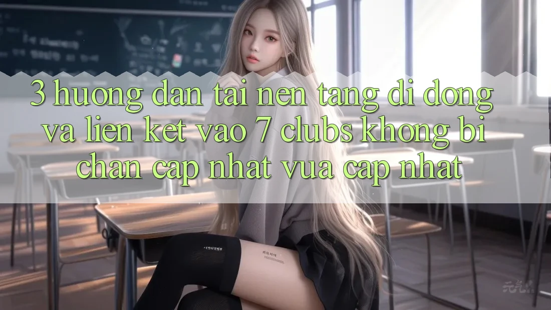 3. Hướng Dẫn Tải Nền tảng di động Và Liên kết Vào 7 clubs Không Bị Chặn - Cập Nhật Vừa cập nhật