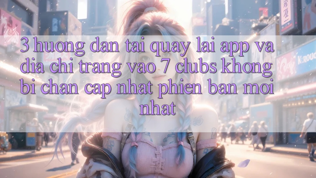 3. Hướng Dẫn Tải quay lại App Và Địa chỉ trang Vào 7 clubs Không Bị Chặn - Cập Nhật Phiên bản mới Nhất