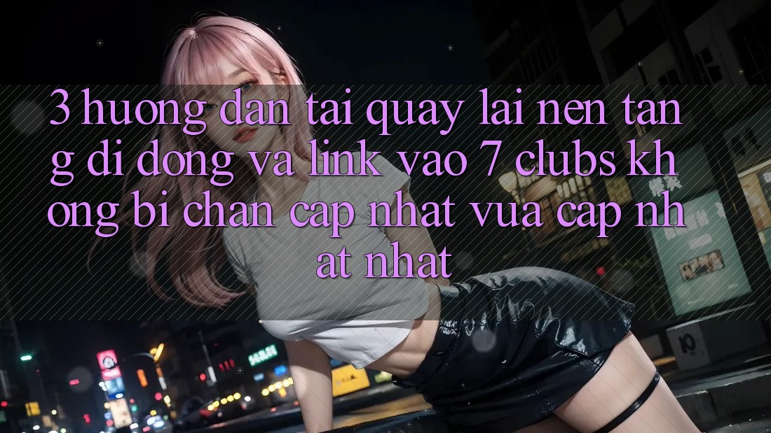 3. Hướng Dẫn Tải quay lại Nền tảng di động Và Link Vào 7 clubs Không Bị Chặn - Cập Nhật Vừa cập nhật Nhất