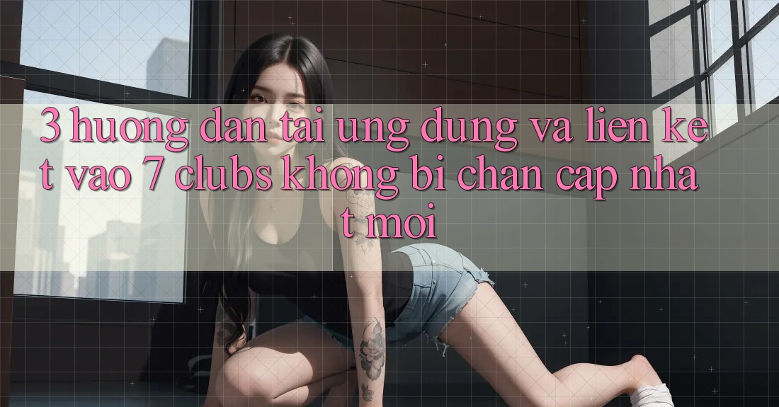 3. Hướng Dẫn Tải Ứng dụng Và Liên kết Vào 7 clubs Không Bị Chặn - Cập Nhật Mới