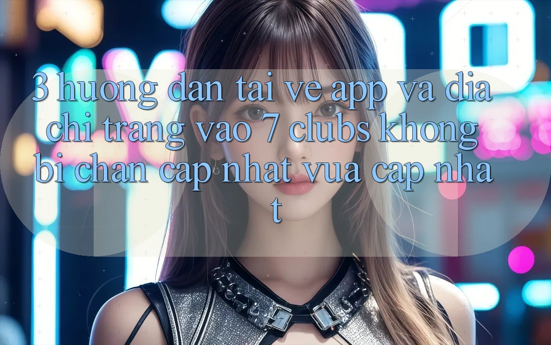 3. Hướng dẫn Tải về App Và Địa chỉ trang Vào 7 clubs Không Bị Chặn - Cập Nhật Vừa cập nhật