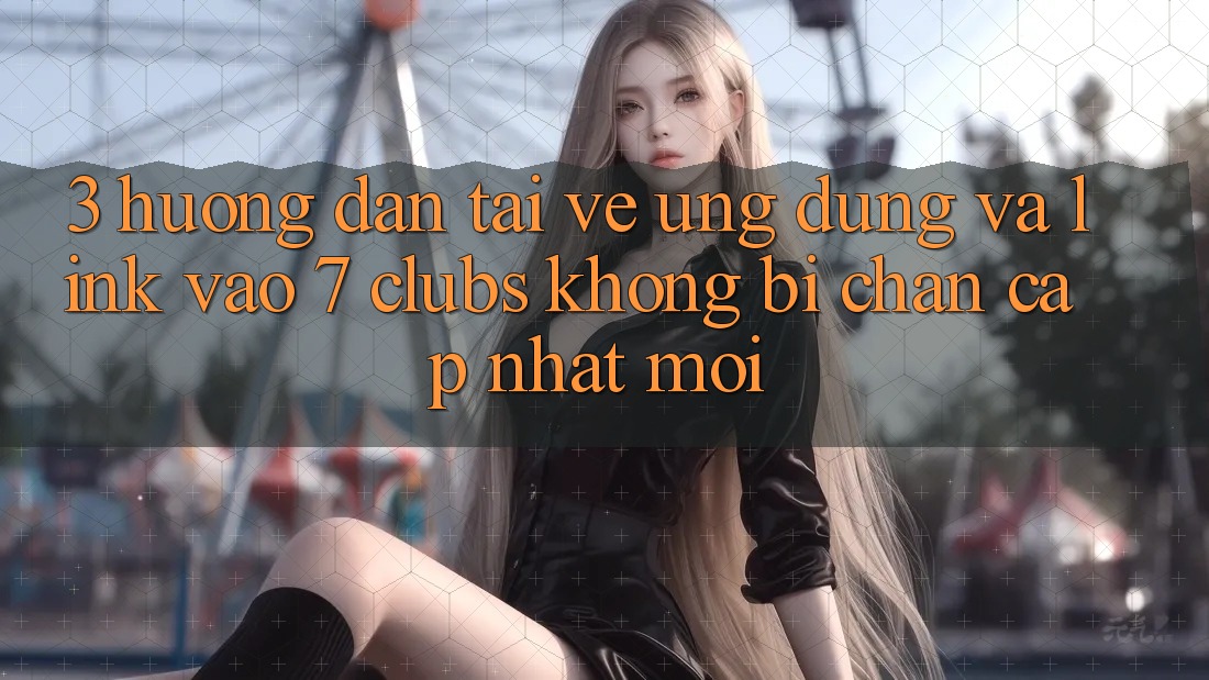 3. Hướng Dẫn Tải về Ứng dụng Và Link Vào 7 clubs Không Bị Chặn - Cập Nhật Mới