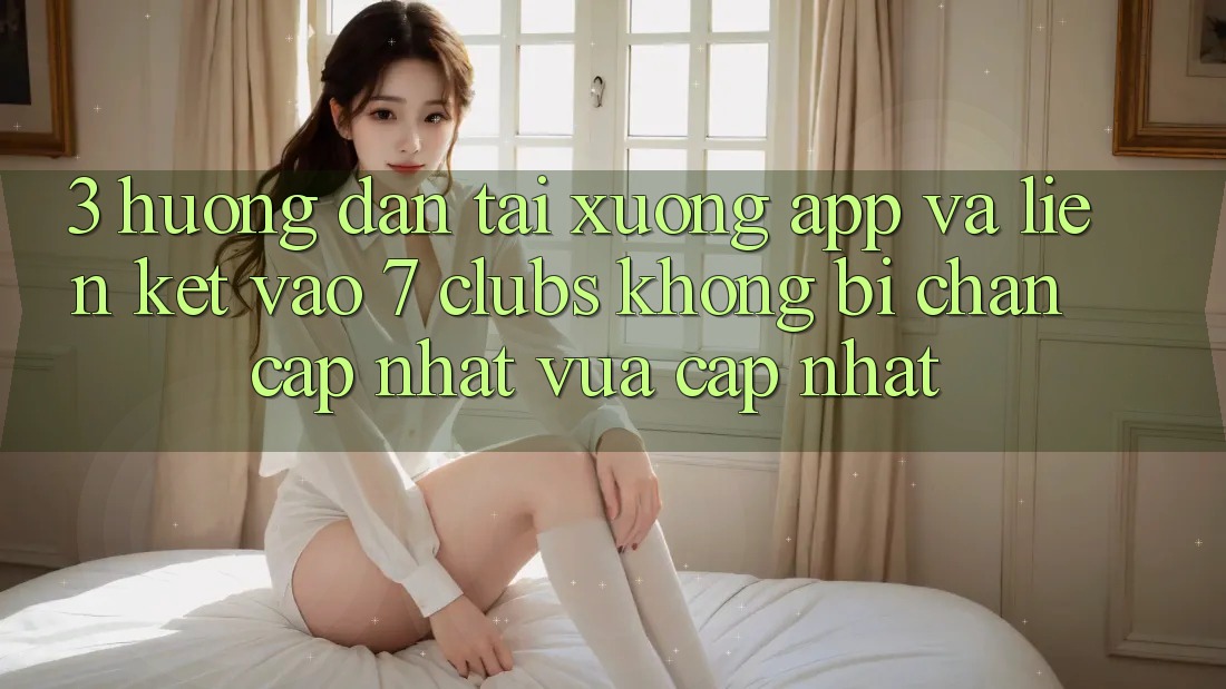 3. Hướng Dẫn Tải xuống App Và Liên kết Vào 7 clubs Không Bị Chặn - Cập Nhật Vừa cập nhật