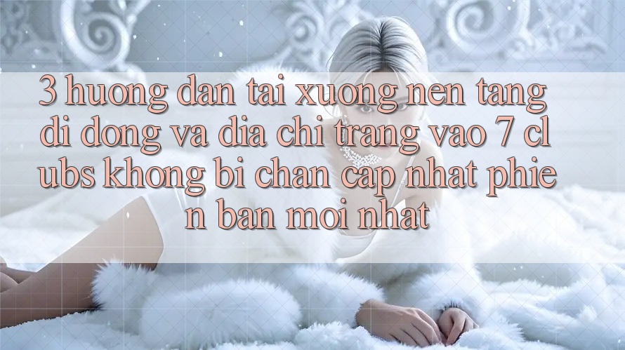 3. Hướng Dẫn Tải xuống Nền tảng di động Và Địa chỉ trang Vào 7 clubs Không Bị Chặn - Cập Nhật Phiên bản mới Nhất