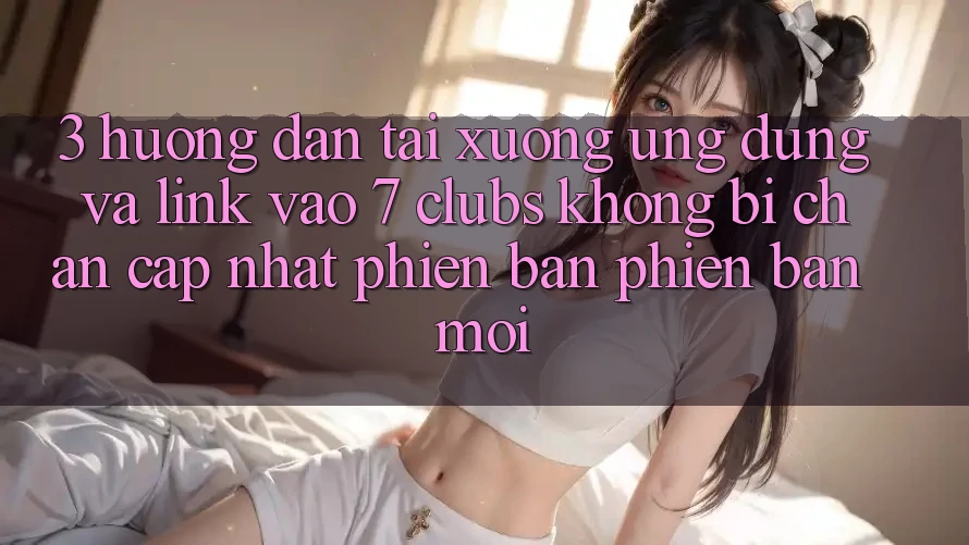 3. Hướng Dẫn Tải xuống Ứng dụng Và Link Vào 7 clubs Không Bị Chặn - Cập Nhật Phiên bản phiên bản mới