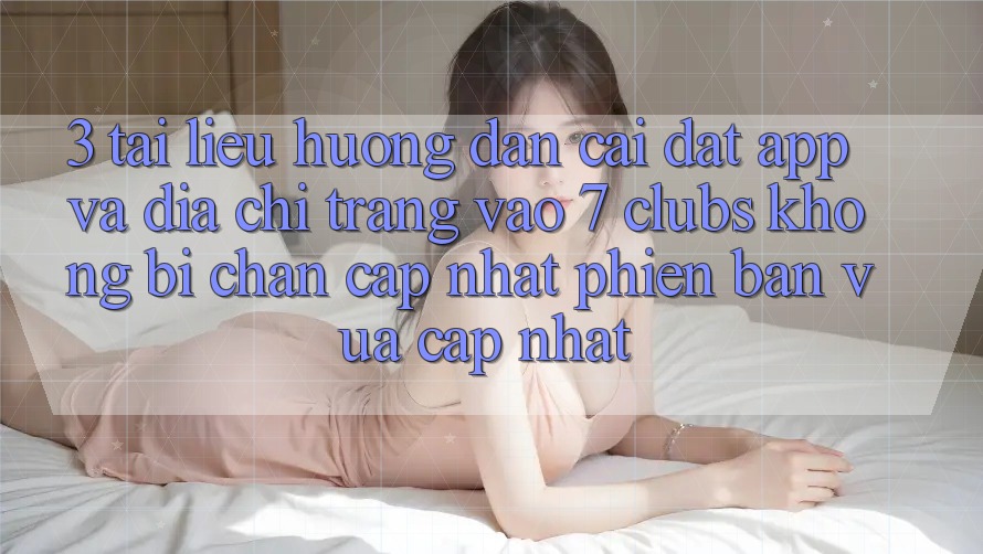 3. Tài liệu hướng dẫn Cài đặt App Và Địa chỉ trang Vào 7 clubs Không Bị Chặn - Cập Nhật Phiên bản vừa cập nhật
