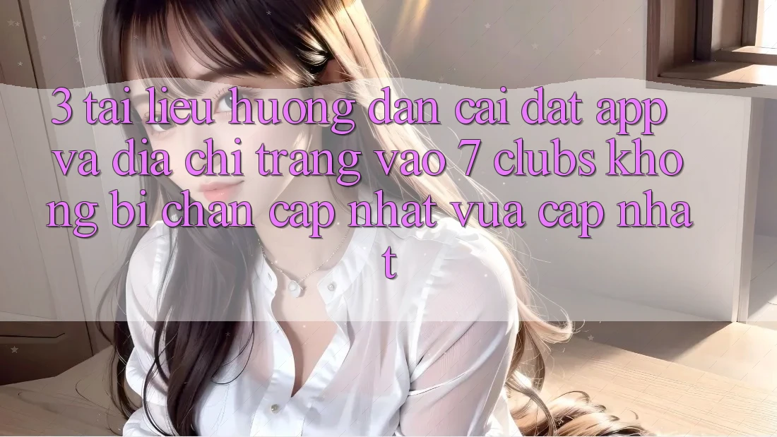 3. Tài liệu hướng dẫn Cài đặt App Và Địa chỉ trang Vào 7 clubs Không Bị Chặn - Cập Nhật Vừa cập nhật