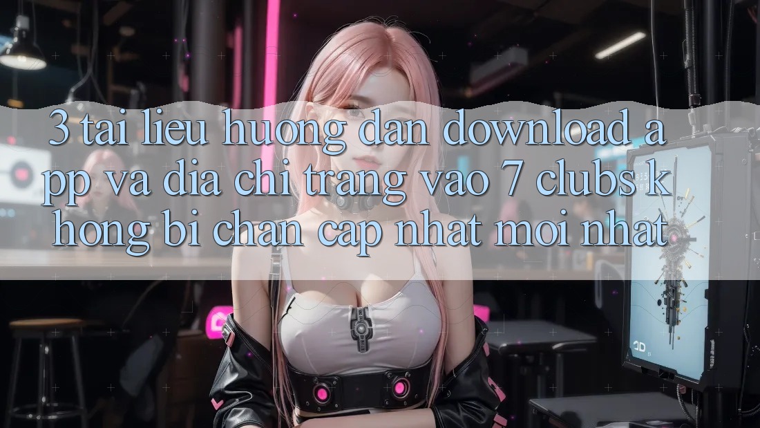 3. Tài liệu hướng dẫn Download App Và Địa chỉ trang Vào 7 clubs Không Bị Chặn - Cập Nhật Mới Nhất