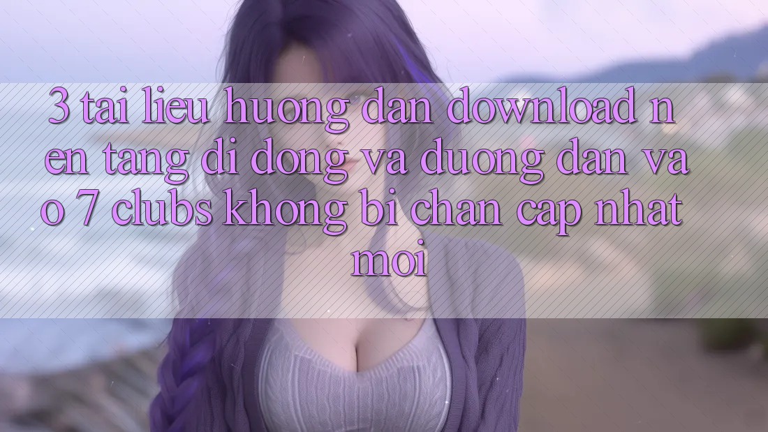 3. Tài liệu hướng dẫn Download Nền tảng di động Và Đường dẫn Vào 7 clubs Không Bị Chặn - Cập Nhật Mới