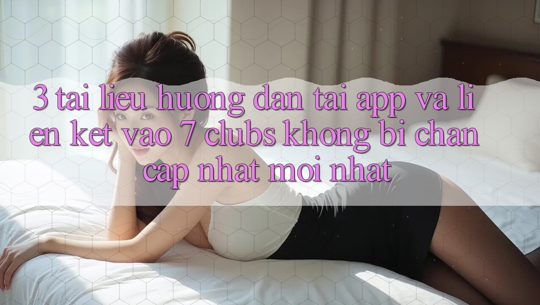 3. Tài liệu hướng dẫn Tải App Và Liên kết Vào 7 clubs Không Bị Chặn - Cập Nhật Mới Nhất