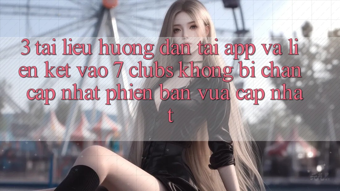 3. Tài liệu hướng dẫn Tải App Và Liên kết Vào 7 clubs Không Bị Chặn - Cập Nhật Phiên bản vừa cập nhật