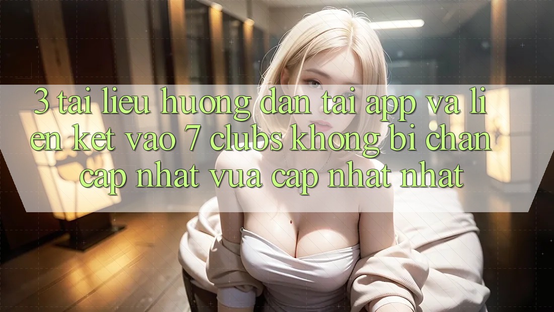 3. Tài liệu hướng dẫn Tải App Và Liên kết Vào 7 clubs Không Bị Chặn - Cập Nhật Vừa cập nhật Nhất