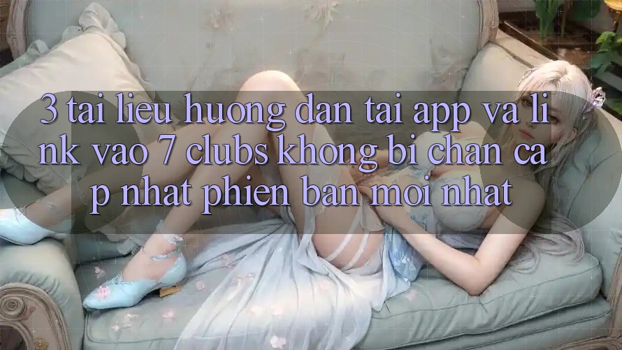 3. Tài liệu hướng dẫn Tải App Và Link Vào 7 clubs Không Bị Chặn - Cập Nhật Phiên bản mới Nhất