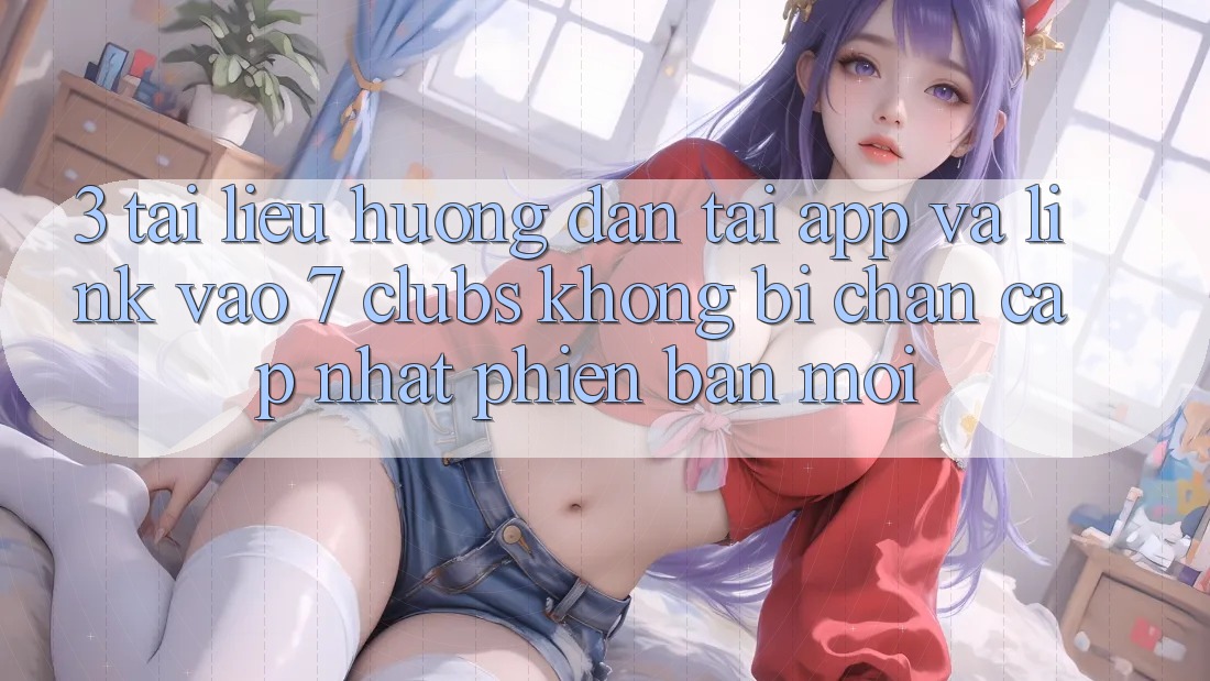 3. Tài liệu hướng dẫn Tải App Và Link Vào 7 clubs Không Bị Chặn - Cập Nhật Phiên bản mới