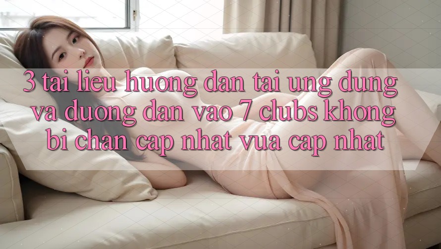 3. Tài liệu hướng dẫn Tải Ứng dụng Và Đường dẫn Vào 7 clubs Không Bị Chặn - Cập Nhật Vừa cập nhật