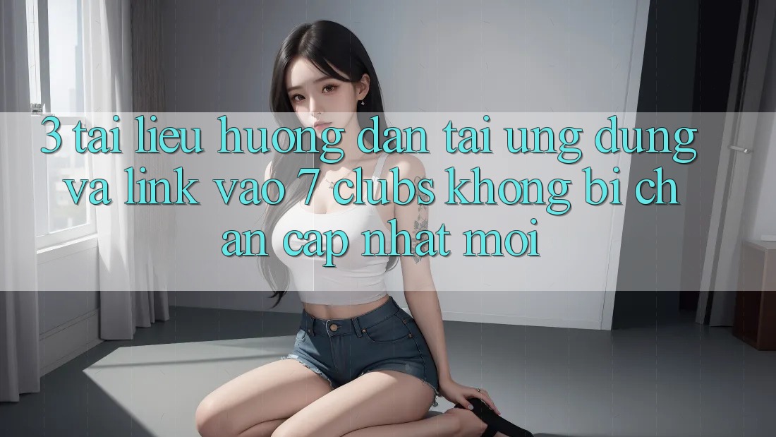3. Tài liệu hướng dẫn Tải Ứng dụng Và Link Vào 7 clubs Không Bị Chặn - Cập Nhật Mới