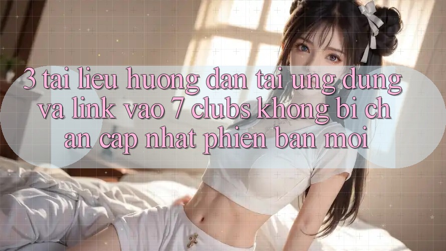 3. Tài liệu hướng dẫn Tải Ứng dụng Và Link Vào 7 clubs Không Bị Chặn - Cập Nhật Phiên bản mới 3. Tài liệu hướng dẫn Tải Ứng dụng Và Link Vào 7 clubs Không Bị Chặn - Cập Nhật Phiên bản mới
