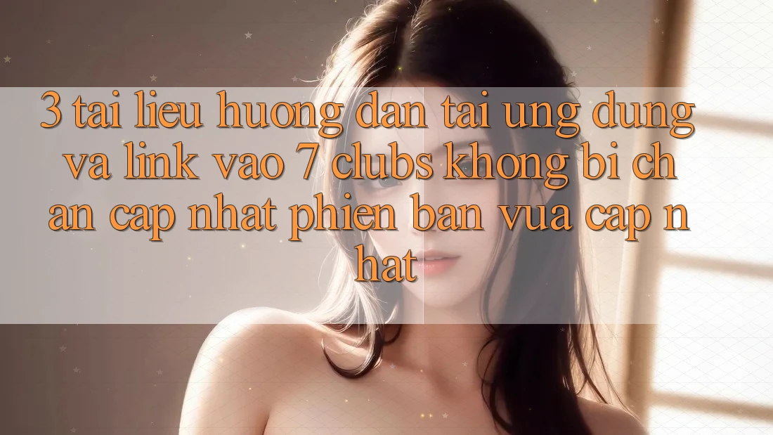 3. Tài liệu hướng dẫn Tải Ứng dụng Và Link Vào 7 clubs Không Bị Chặn - Cập Nhật Phiên bản vừa cập nhật