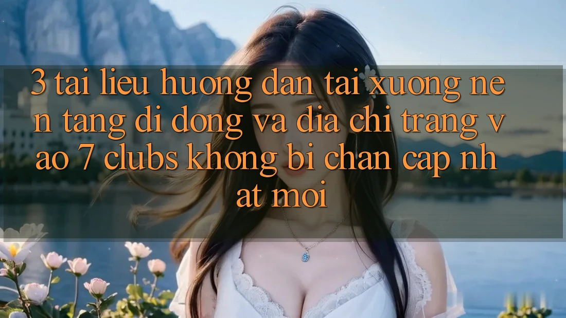 3. Tài liệu hướng dẫn Tải xuống Nền tảng di động Và Địa chỉ trang Vào 7 clubs Không Bị Chặn - Cập Nhật Mới
