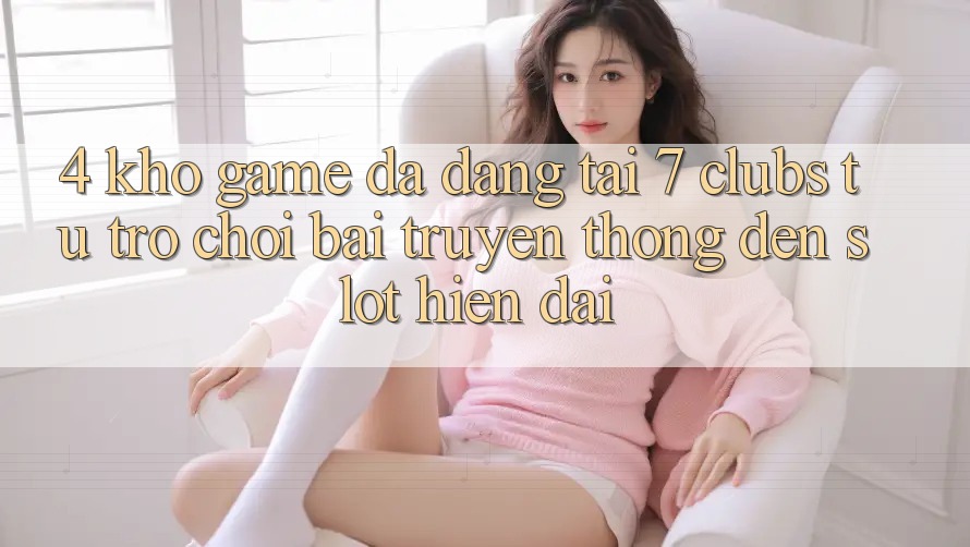 4. Kho Game Đa Dạng Tại 7 clubs: Từ Trò chơi Bài Truyền Thống Đến Slot Hiện Đại