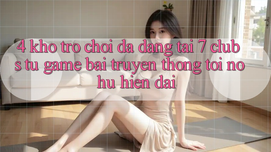 4. Kho Trò chơi Đa Dạng Tại 7 clubs: Từ Game Bài Truyền Thống Tới Nổ hũ Hiện Đại 4. Kho Trò chơi Đa Dạng Tại 7 clubs: Từ Game Bài Truyền Thống Tới Nổ hũ Hiện Đại