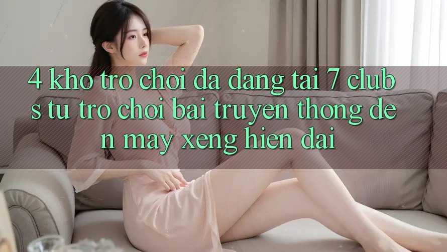 4. Kho Trò chơi Đa Dạng Tại 7 clubs: Từ Trò chơi Bài Truyền Thống Đến Máy xèng Hiện Đại 4. Kho Trò chơi Đa Dạng Tại 7 clubs: Từ Trò chơi Bài Truyền Thống Đến Máy xèng Hiện Đại