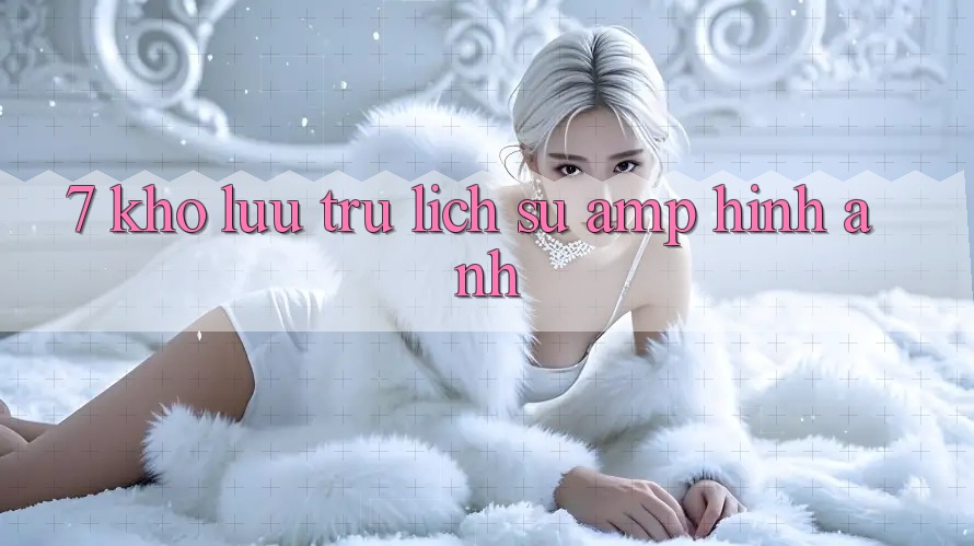 7. Kho Lưu Trữ Lịch Sử &amp; Hình Ảnh